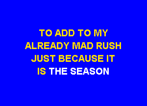 TO ADD TO MY
ALREADY MAD RUSH

JUST BECAUSE IT
IS THE SEASON