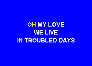 OH MY LOVE
WE LIVE

IN TROUBLED DAYS