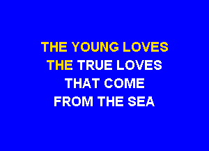THE YOUNG LOVES
THE TRUE LOVES

THAT COME
FROM THE SEA