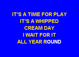 IT'S A TIME FOR PLAY
IT'S A WHIPPED
CREAM DAY

I WAIT FOR IT
ALL YEAR ROUND