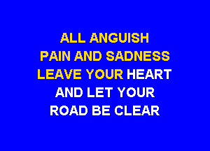ALL ANGUISH
PAIN AND SADNESS
LEAVE YOUR HEART

AND LET YOUR
ROAD BE CLEAR