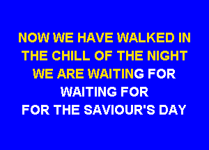 NOW WE HAVE WALKED IN
THE CHILL OF THE NIGHT
WE ARE WAITING FOR
WAITING FOR
FOR THE SAVIOUR'S DAY