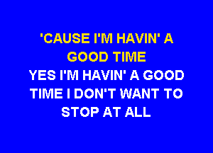 'CAUSE I'M HAVIN' A
GOOD TIME
YES I'M HAVIN' A GOOD

TIME I DON'T WANT TO
STOP AT ALL