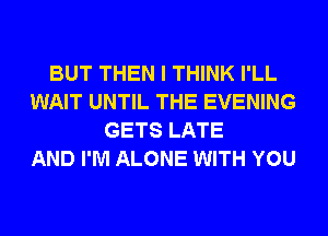 BUT THEN I THINK I'LL
WAIT UNTIL THE EVENING
GETS LATE
AND I'M ALONE WITH YOU