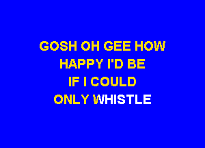 GOSH OH GEE HOW
HAPPY I'D BE

IF I COULD
ONLY WHISTLE