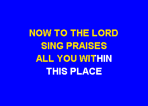 NOW TO THE LORD
SING PRAISES

ALL YOU WITHIN
THIS PLACE