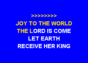 )  )

JOY TO THE WORLD
THE LORD IS COME

LET EARTH
RECEIVE HER KING