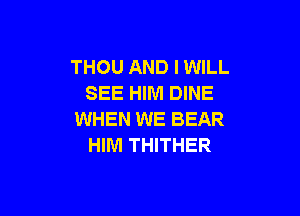 THOU AND I WILL
SEE HIM DINE

WHEN WE BEAR
HIM THITHER
