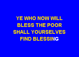 YE WHO NOW WILL
BLESS THE POOR

SHALL YOURSELVES
FIND BLESSING