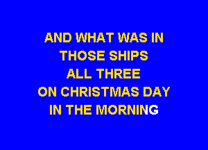 AND WHAT WAS IN
THOSE SHIPS
ALL THREE

0N CHRISTMAS DAY
IN THE MORNING