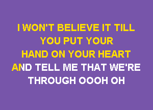 I WON'T BELIEVE IT TILL
YOU PUT YOUR
HAND ON YOUR HEART
AND TELL ME THAT WE'RE
THROUGH OOOH 0H