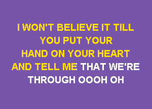 I WON'T BELIEVE IT TILL
YOU PUT YOUR
HAND ON YOUR HEART
AND TELL ME THAT WE'RE
THROUGH OOOH 0H