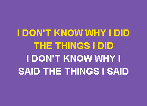 I DON'T KNOW WHY I DID
THE THINGS I DID
I DON'T KNOW WHY I
SAID THE THINGS I SAID