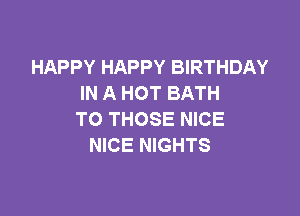 HAPPY HAPPY BIRTHDAY
IN A HOT BATH

TO THOSE NICE
NICE NIGHTS