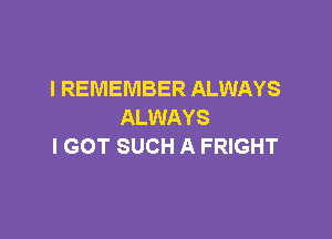 I REMEMBER ALWAYS
ALWAYS

I GOT SUCH A FRIGHT