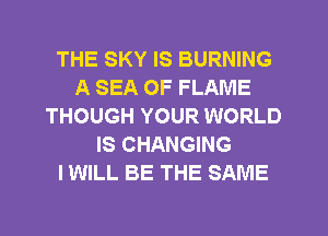 THE SKY IS BURNING
A SEA OF FLAME
THOUGH YOUR WORLD
IS CHANGING
I WILL BE THE SAME