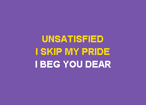 UNSATISFIED
I SKIP MY PRIDE

I BEG YOU DEAR