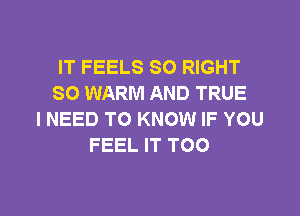 IT FEELS SO RIGHT
SO WARM AND TRUE

I NEED TO KNOW IF YOU
FEEL IT TOO