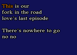 This is our
fork in the road
love's last episode

There's nowhere to go
no no
