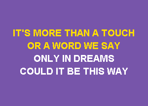 IT'S MORE THAN A TOUCH
OR A WORD WE SAY
ONLY IN DREAMS
COULD IT BE THIS WAY