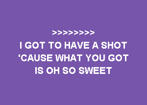 b  y p
I GOT TO HAVE A SHOT

'CAUSE WHAT YOU GOT
IS OH 80 SWEET