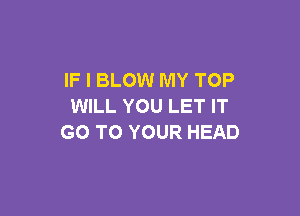 IF I BLOW MY TOP
WILL YOU LET IT

GO TO YOUR HEAD