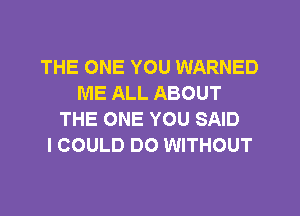 THE ONE YOU WARNED
ME ALL ABOUT
THE ONE YOU SAID
I COULD DO WITHOUT