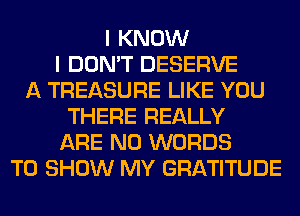 I KNOW
I DON'T DESERVE
A TREASURE LIKE YOU
THERE REALLY
ARE NO WORDS
TO SHOW MY GRATITUDE