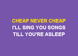CHEAP NEVER CHEAP
I'LL SING YOU SONGS
TILL YOU'RE ASLEEP

g