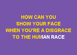 HOW CAN YOU
SHOW YOUR FACE
WHEN YOU'RE A DISGRACE
TO THE HUMAN RACE