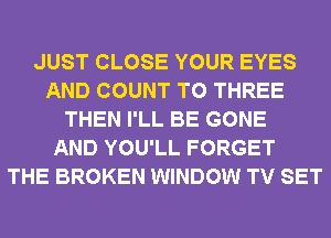 JUST CLOSE YOUR EYES
AND COUNT T0 THREE
THEN I'LL BE GONE
AND YOU'LL FORGET
THE BROKEN WINDOW TV SET