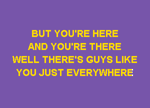 BUT YOU'RE HERE
AND YOU'RE THERE
WELL THERE'S GUYS LIKE
YOU JUST EVERYWHERE
