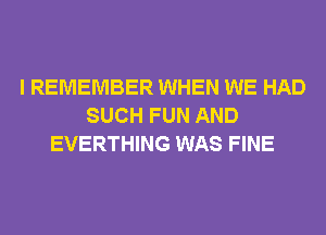 I REMEMBER WHEN WE HAD
SUCH FUN AND
EVERTHING WAS FINE
