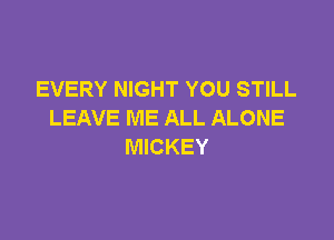 EVERY NIGHT YOU STILL
LEAVE ME ALL ALONE

MICKEY