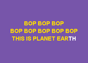 BOP BOP BOP
BOP BOP BOP BOP BOP

THIS IS PLANET EARTH