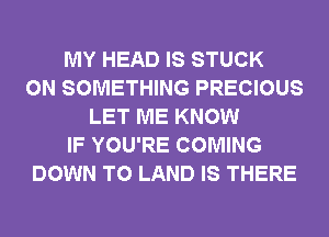 MY HEAD IS STUCK
0N SOMETHING PRECIOUS
LET ME KNOW
IF YOU'RE COMING
DOWN TO LAND IS THERE