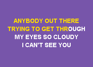 ANYBODY OUT THERE
TRYING TO GET THROUGH
MY EYES SO CLOUDY
I CAN'T SEE YOU