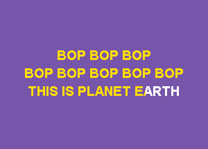 BOP BOP BOP
BOP BOP BOP BOP BOP

THIS IS PLANET EARTH