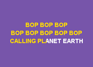 BOP BOP BOP
BOP BOP BOP BOP BOP

CALLING PLANET EARTH