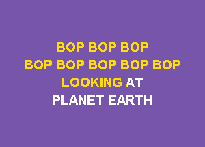 BOP BOP BOP
BOP BOP BOP BOP BOP

LOOKING AT
PLANET EARTH