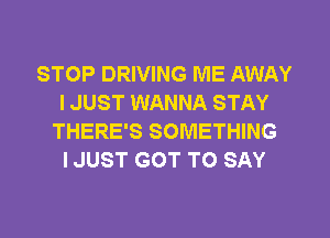 STOP DRIVING ME AWAY
I JUST WANNA STAY
THERE'S SOMETHING
IJUST GOT TO SAY