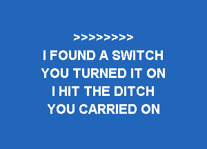 )  )

I FOUND A SWITCH
YOU TURNED IT ON

I HIT THE DITCH
YOU CARRIED ON