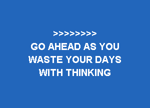 ) )) ) )
GO AHEAD AS YOU

WASTE YOUR DAYS
WITH THINKING