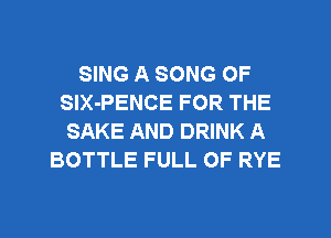 SING A SONG OF
SlX-PENCE FOR THE
SAKE AND DRINK A
BOTTLE FULL OF RYE