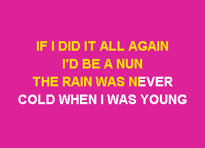 IF I DID IT ALL AGAIN
I'D BE A NUN

THE RAIN WAS NEVER
COLD WHEN I WAS YOUNG