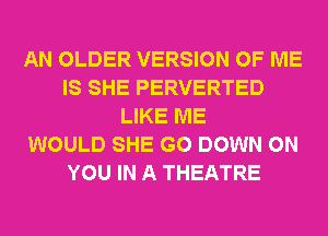 AN OLDER VERSION OF ME
IS SHE PERVERTED
LIKE ME
WOULD SHE G0 DOWN ON
YOU IN A THEATRE