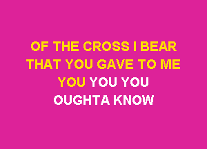 OF THE CROSS I BEAR
THAT YOU GAVE TO ME

YOU YOU YOU
OUGHTA KNOW