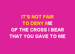 IT'S NOT FAIR
TO DENY ME

OF THE CROSS I BEAR
THAT YOU GAVE TO ME