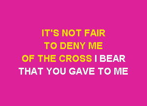 IT'S NOT FAIR
TO DENY ME

OF THE CROSS I BEAR
THAT YOU GAVE TO ME