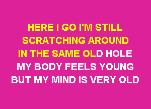 HERE I GO I'M STILL
SCRATCHING AROUND
IN THE SAME OLD HOLE
MY BODY FEELS YOUNG
BUT MY MIND IS VERY OLD